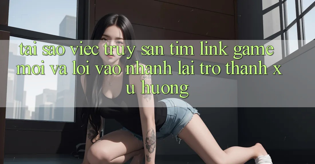 Tại sao việc truy săn tìm “Link Game Mới” và “Lối Vào Nhanh” lại trở thành xu hướng? Tại sao việc truy săn tìm “Link Game Mới” và “Lối Vào Nhanh” lại trở thành xu hướng?