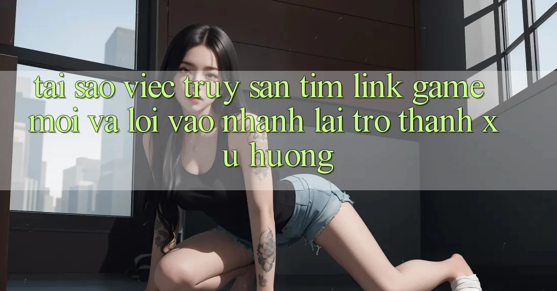 Tại sao việc truy săn tìm “Link Game Mới” và “Lối Vào Nhanh” lại trở thành xu hướng? Tại sao việc truy săn tìm “Link Game Mới” và “Lối Vào Nhanh” lại trở thành xu hướng?