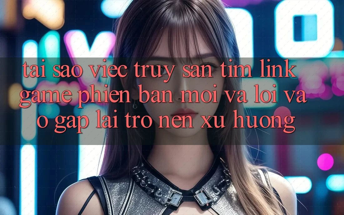 Tại sao việc truy săn tìm “Link Game Phiên bản mới” và “Lối Vào Gấp” lại trở nên xu hướng?