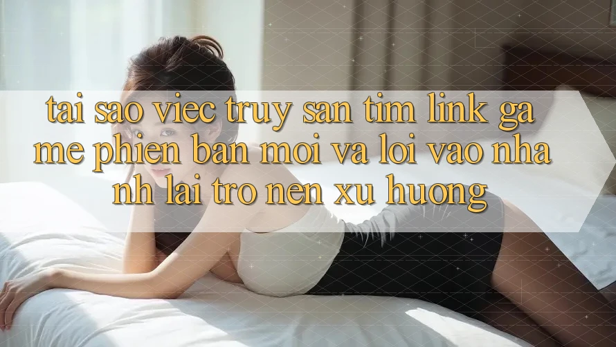 Tại sao việc truy săn tìm “Link Game Phiên bản mới” và “Lối Vào Nhanh” lại trở nên xu hướng?
