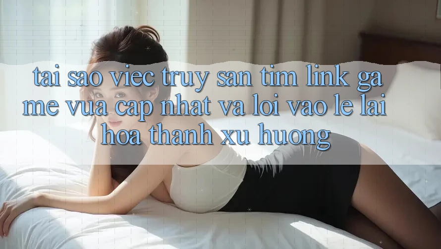 Tại sao việc truy săn tìm “Link Game Vừa cập nhật” và “Lối Vào Lẹ” lại hóa thành xu hướng?
