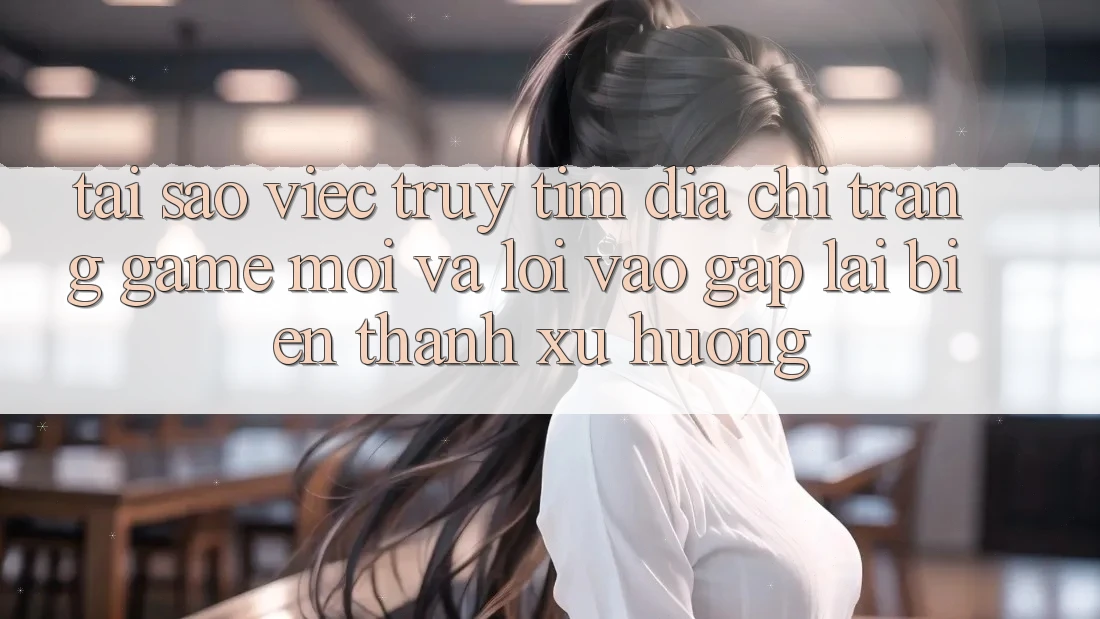 Tại sao việc truy tìm “Địa chỉ trang Game Mới” và “Lối Vào Gấp” lại biến thành xu hướng?