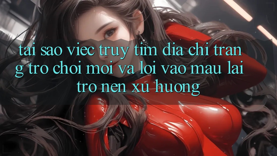 Tại sao việc truy tìm “Địa chỉ trang Trò chơi Mới” và “Lối Vào Mau” lại trở nên xu hướng?