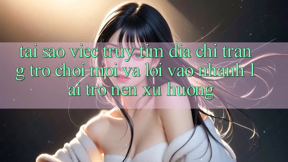 Tại sao việc truy tìm “Địa chỉ trang Trò chơi Mới” và “Lối Vào Nhanh” lại trở nên xu hướng?