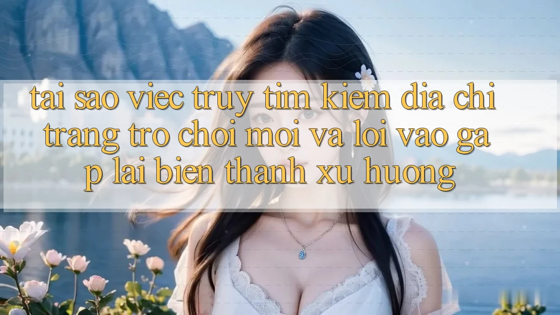 Tại sao việc truy tìm kiếm “Địa chỉ trang Trò chơi Mới” và “Lối Vào Gấp” lại biến thành xu hướng?