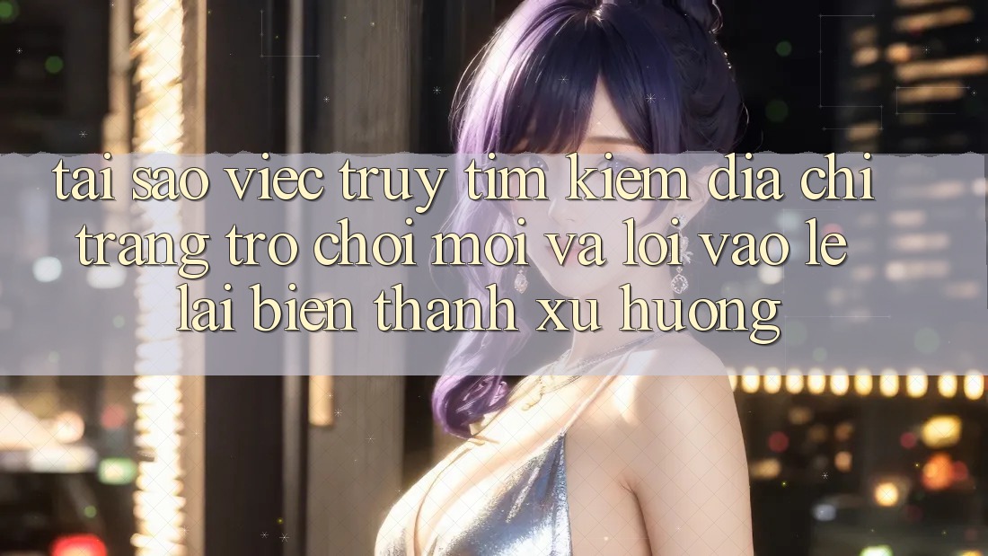 Tại sao việc truy tìm kiếm “Địa chỉ trang Trò chơi Mới” và “Lối Vào Lẹ” lại biến thành xu hướng?