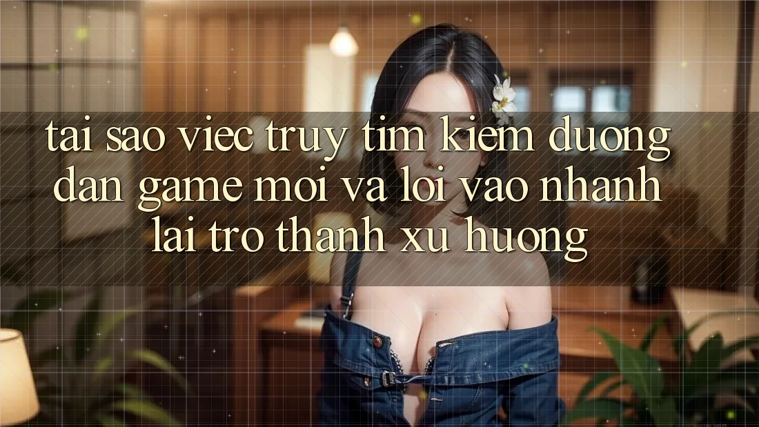Tại sao việc truy tìm kiếm “Đường dẫn Game Mới” và “Lối Vào Nhanh” lại trở thành xu hướng?