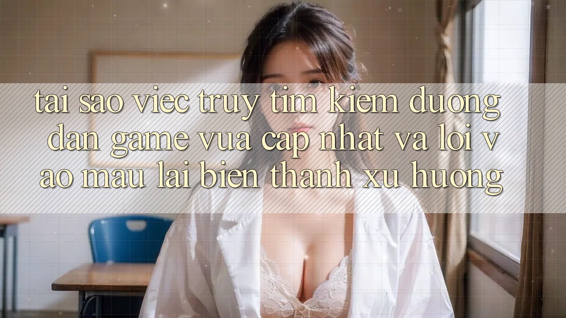 Tại sao việc truy tìm kiếm “Đường dẫn Game Vừa cập nhật” và “Lối Vào Mau” lại biến thành xu hướng?