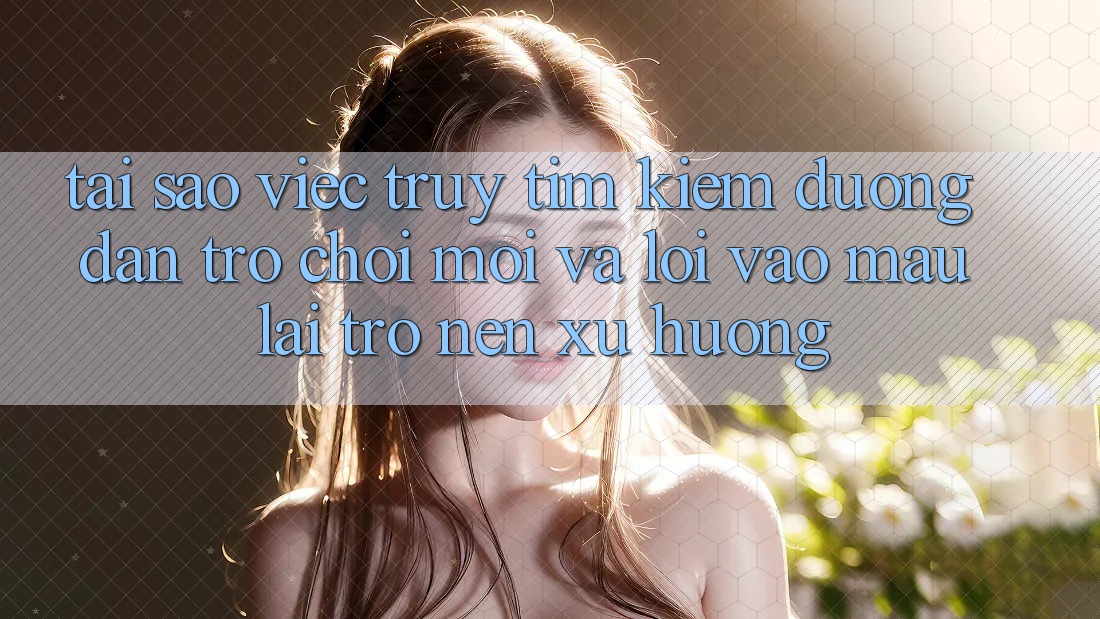 Tại sao việc truy tìm kiếm “Đường dẫn Trò chơi Mới” và “Lối Vào Mau” lại trở nên xu hướng?