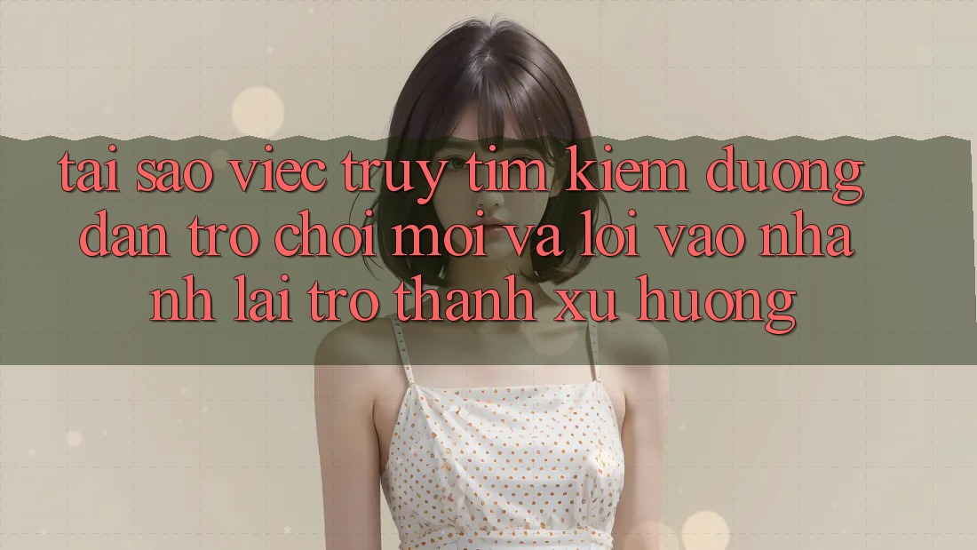 Tại sao việc truy tìm kiếm “Đường dẫn Trò chơi Mới” và “Lối Vào Nhanh” lại trở thành xu hướng?