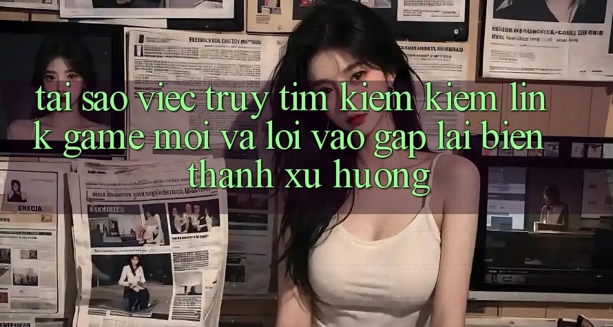 Tại sao việc truy tìm kiếm kiếm “Link Game Mới” và “Lối Vào Gấp” lại biến thành xu hướng?