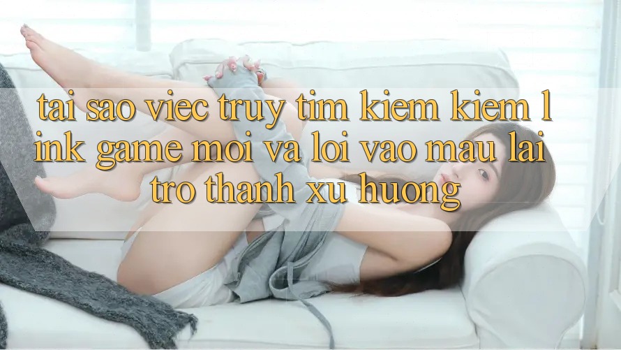 Tại sao việc truy tìm kiếm kiếm “Link Game Mới” và “Lối Vào Mau” lại trở thành xu hướng? Tại sao việc truy tìm kiếm kiếm “Link Game Mới” và “Lối Vào Mau” lại trở thành xu hướng?