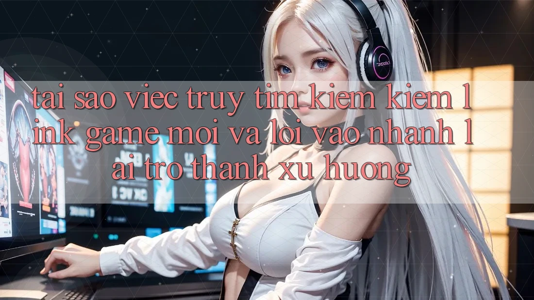 Tại sao việc truy tìm kiếm kiếm “Link Game Mới” và “Lối Vào Nhanh” lại trở thành xu hướng?
