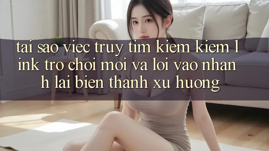 Tại sao việc truy tìm kiếm kiếm “Link Trò chơi Mới” và “Lối Vào Nhanh” lại biến thành xu hướng?