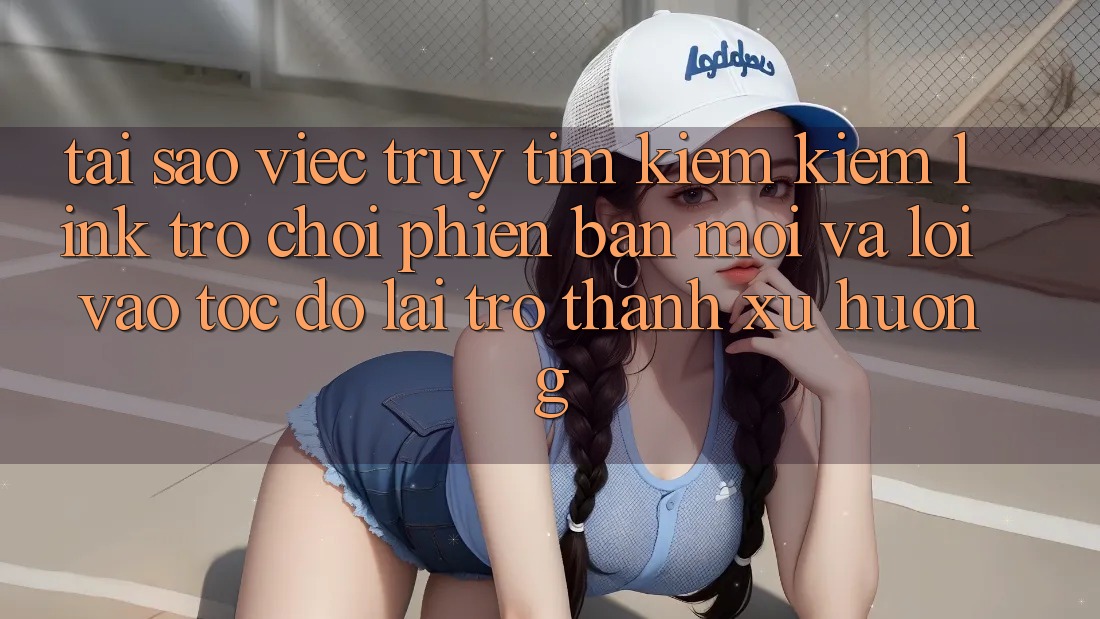Tại sao việc truy tìm kiếm kiếm “Link Trò chơi Phiên bản mới” và “Lối Vào Tốc độ” lại trở thành xu hướng?