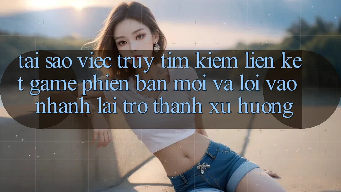 Tại sao việc truy tìm kiếm “Liên kết Game Phiên bản mới” và “Lối Vào Nhanh” lại trở thành xu hướng?