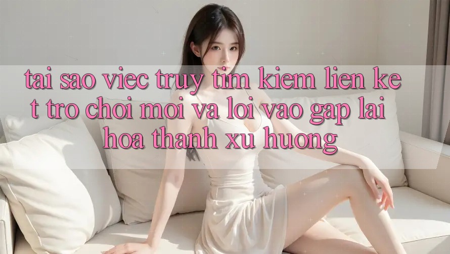 Tại sao việc truy tìm kiếm “Liên kết Trò chơi Mới” và “Lối Vào Gấp” lại hóa thành xu hướng?