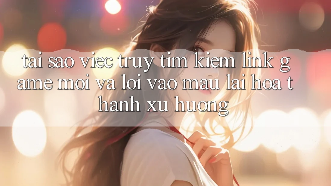 Tại sao việc truy tìm kiếm “Link Game Mới” và “Lối Vào Mau” lại hóa thành xu hướng?