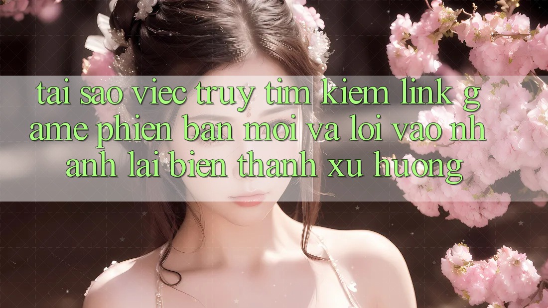 Tại sao việc truy tìm kiếm “Link Game Phiên bản mới” và “Lối Vào Nhanh” lại biến thành xu hướng?
