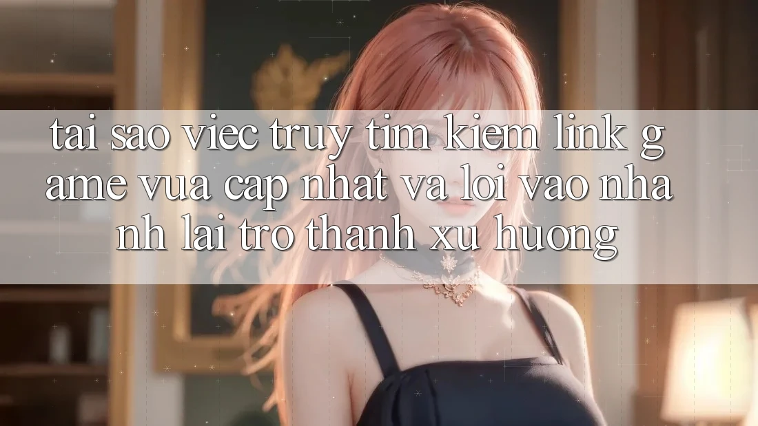Tại sao việc truy tìm kiếm “Link Game Vừa cập nhật” và “Lối Vào Nhanh” lại trở thành xu hướng?