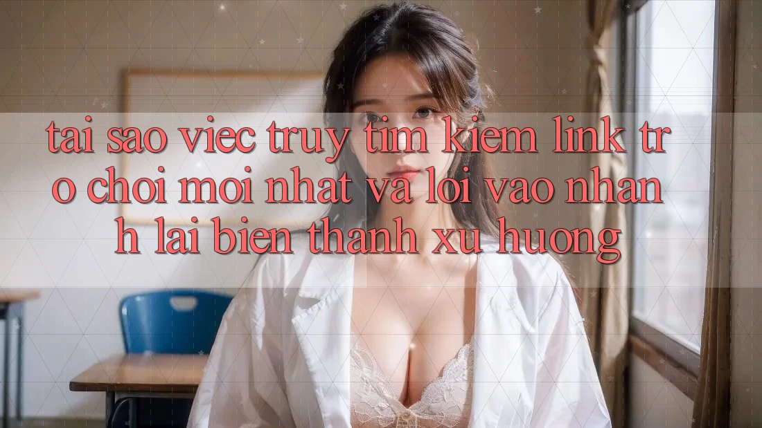 Tại sao việc truy tìm kiếm “Link Trò chơi Mới nhất” và “Lối Vào Nhanh” lại biến thành xu hướng?