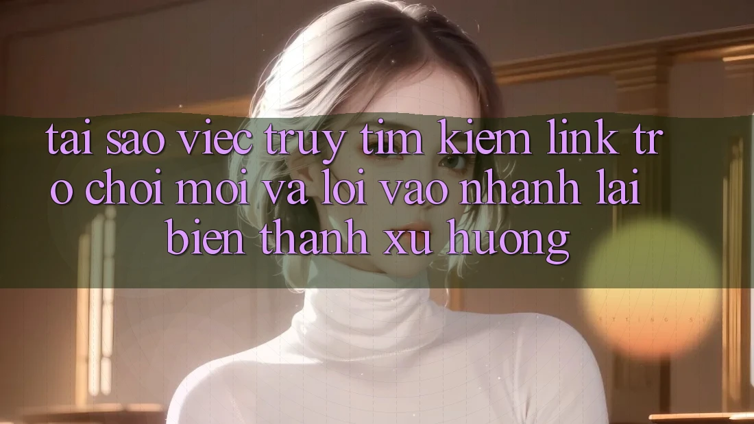 Tại sao việc truy tìm kiếm “Link Trò chơi Mới” và “Lối Vào Nhanh” lại biến thành xu hướng?
