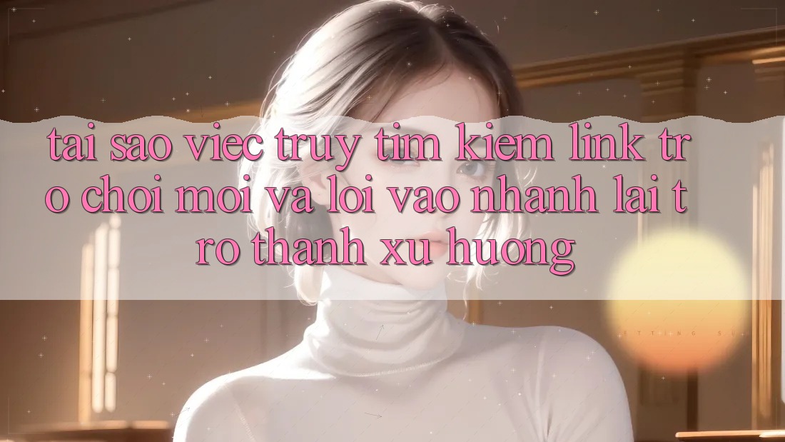 Tại sao việc truy tìm kiếm “Link Trò chơi Mới” và “Lối Vào Nhanh” lại trở thành xu hướng?