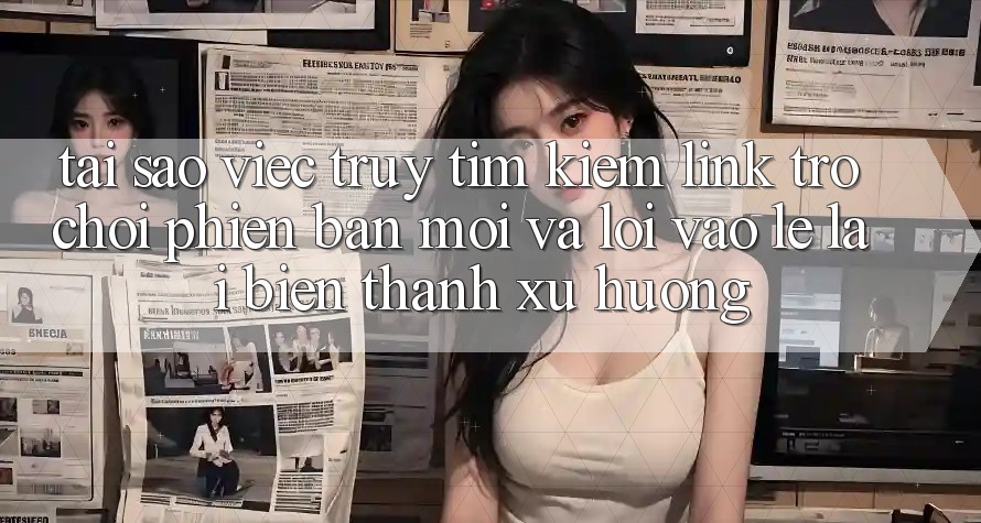 Tại sao việc truy tìm kiếm “Link Trò chơi Phiên bản mới” và “Lối Vào Lẹ” lại biến thành xu hướng? Tại sao việc truy tìm kiếm “Link Trò chơi Phiên bản mới” và “Lối Vào Lẹ” lại biến thành xu hướng?