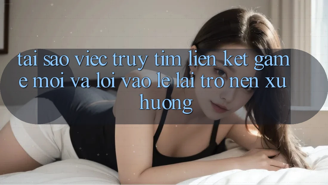 Tại sao việc truy tìm “Liên kết Game Mới” và “Lối Vào Lẹ” lại trở nên xu hướng?