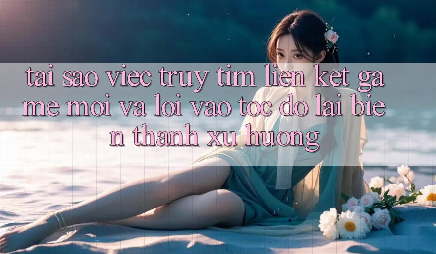 Tại sao việc truy tìm “Liên kết Game Mới” và “Lối Vào Tốc độ” lại biến thành xu hướng?