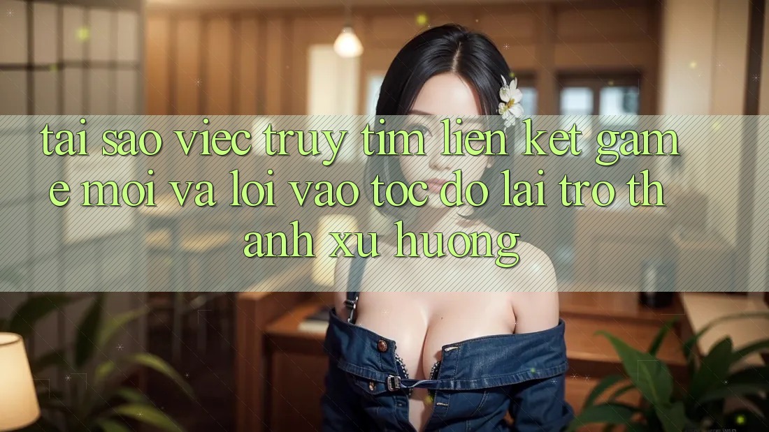Tại sao việc truy tìm “Liên kết Game Mới” và “Lối Vào Tốc độ” lại trở thành xu hướng?