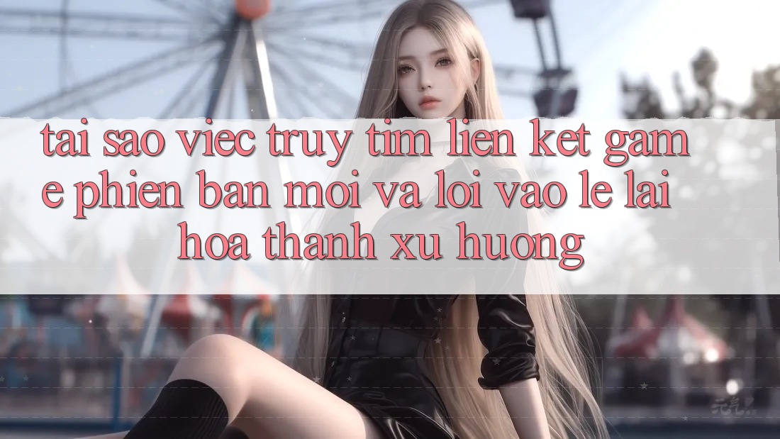 Tại sao việc truy tìm “Liên kết Game Phiên bản mới” và “Lối Vào Lẹ” lại hóa thành xu hướng? Tại sao việc truy tìm “Liên kết Game Phiên bản mới” và “Lối Vào Lẹ” lại hóa thành xu hướng?