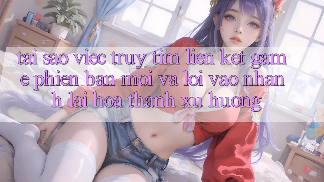 Tại sao việc truy tìm “Liên kết Game Phiên bản mới” và “Lối Vào Nhanh” lại hóa thành xu hướng? Tại sao việc truy tìm “Liên kết Game Phiên bản mới” và “Lối Vào Nhanh” lại hóa thành xu hướng?