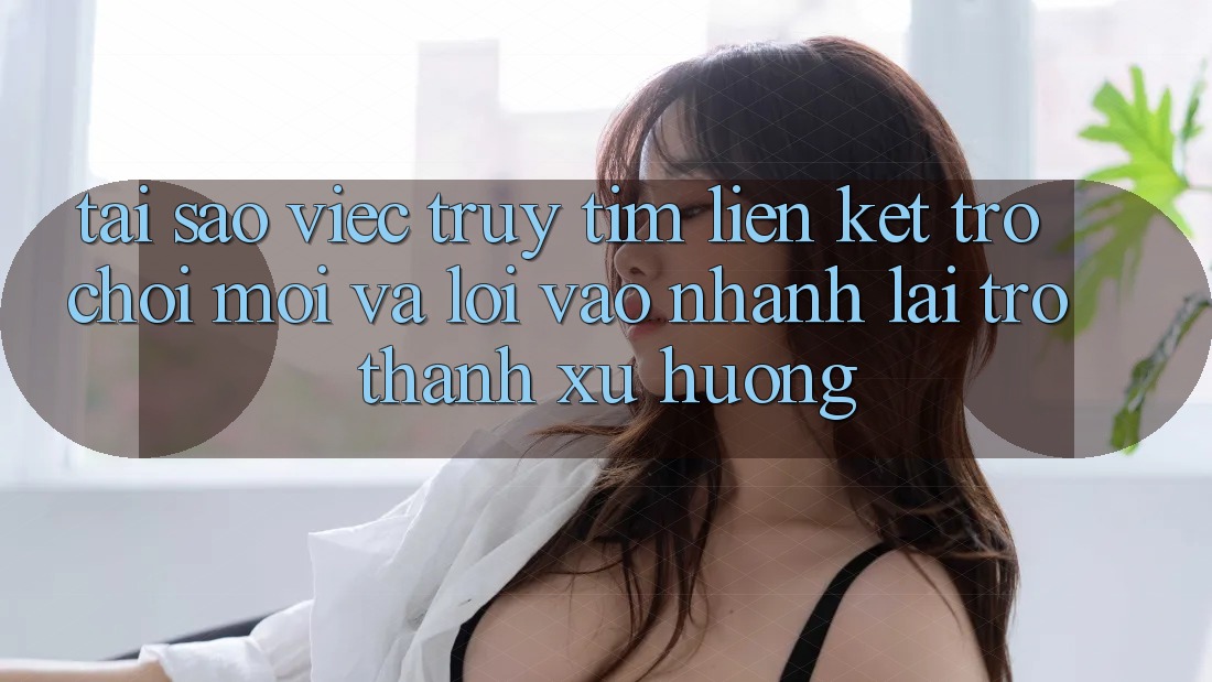 Tại sao việc truy tìm “Liên kết Trò chơi Mới” và “Lối Vào Nhanh” lại trở thành xu hướng?
