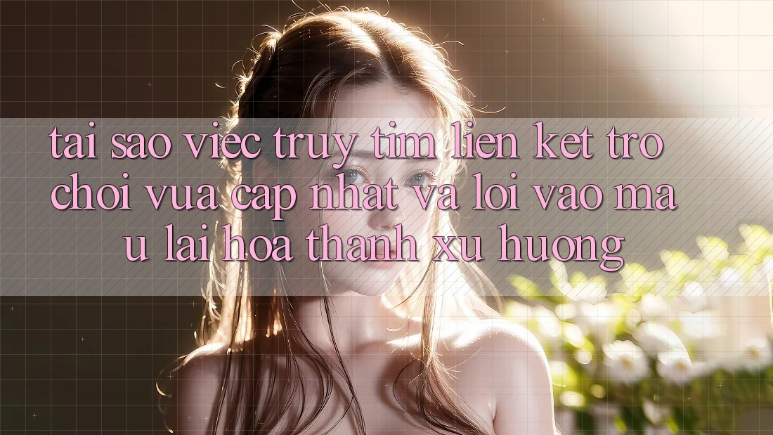 Tại sao việc truy tìm “Liên kết Trò chơi Vừa cập nhật” và “Lối Vào Mau” lại hóa thành xu hướng?