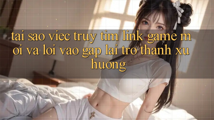 Tại sao việc truy tìm “Link Game Mới” và “Lối Vào Gấp” lại trở thành xu hướng? Tại sao việc truy tìm “Link Game Mới” và “Lối Vào Gấp” lại trở thành xu hướng?