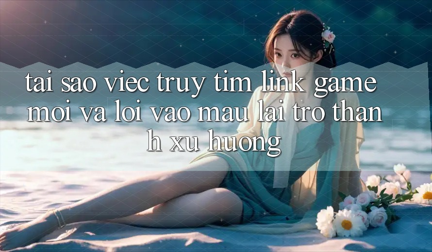 Tại sao việc truy tìm “Link Game Mới” và “Lối Vào Mau” lại trở thành xu hướng?