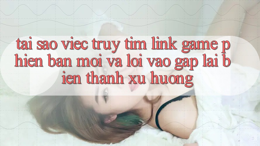 Tại sao việc truy tìm “Link Game Phiên bản mới” và “Lối Vào Gấp” lại biến thành xu hướng?