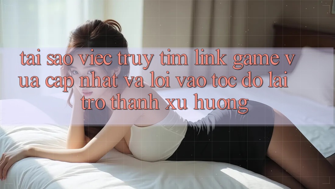 Tại sao việc truy tìm “Link Game Vừa cập nhật” và “Lối Vào Tốc độ” lại trở thành xu hướng?