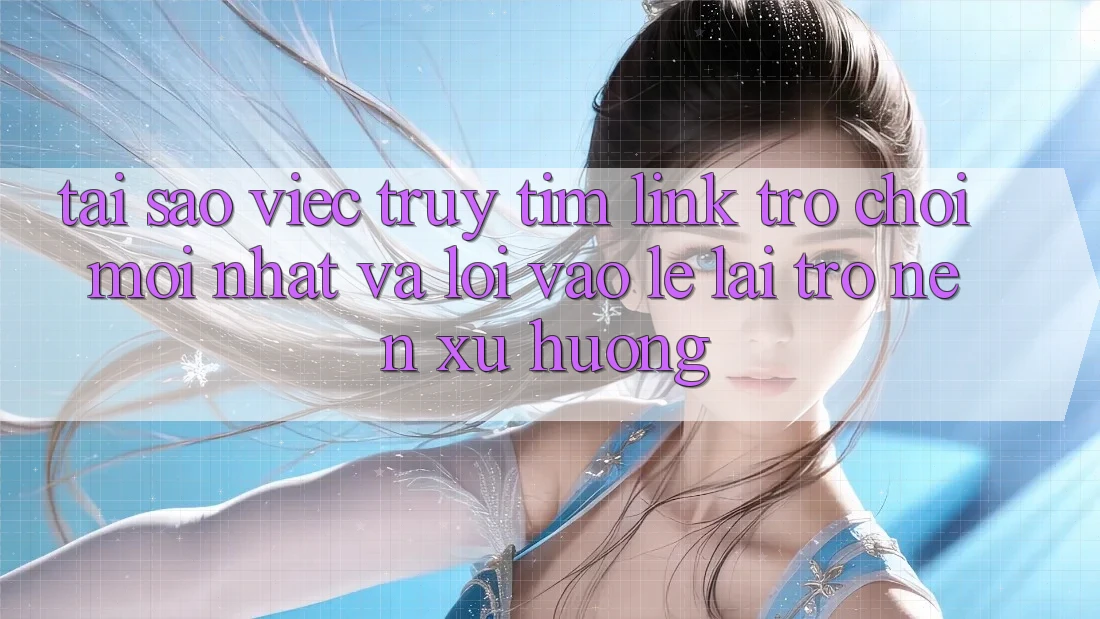 Tại sao việc truy tìm “Link Trò chơi Mới nhất” và “Lối Vào Lẹ” lại trở nên xu hướng?