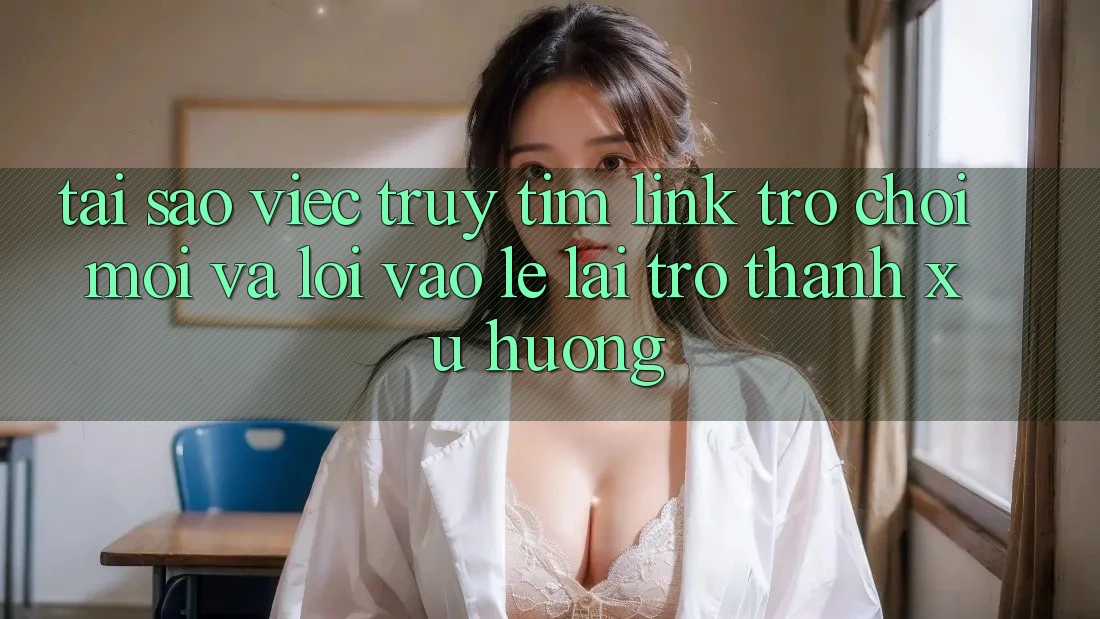 Tại sao việc truy tìm “Link Trò chơi Mới” và “Lối Vào Lẹ” lại trở thành xu hướng?
