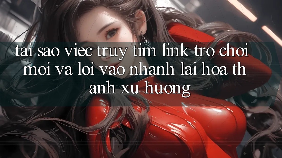 Tại sao việc truy tìm “Link Trò chơi Mới” và “Lối Vào Nhanh” lại hóa thành xu hướng?