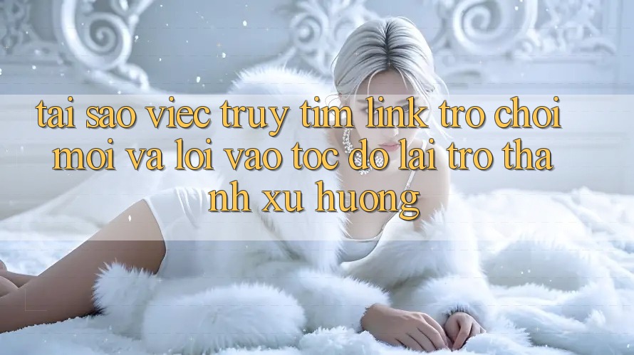 Tại sao việc truy tìm “Link Trò chơi Mới” và “Lối Vào Tốc độ” lại trở thành xu hướng?