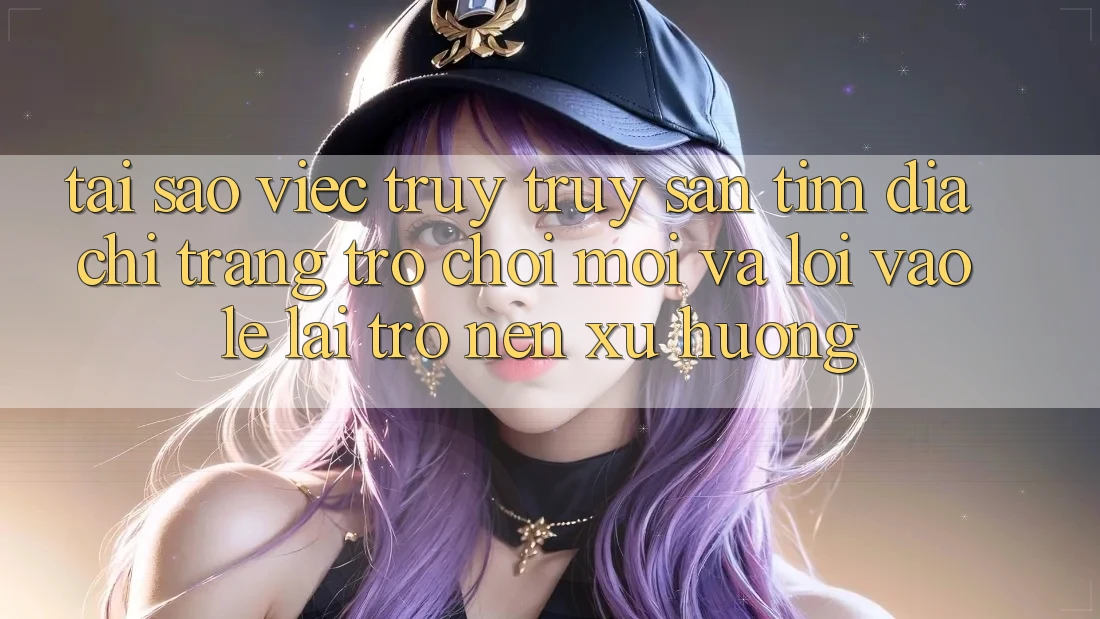 Tại sao việc truy truy săn tìm “Địa chỉ trang Trò chơi Mới” và “Lối Vào Lẹ” lại trở nên xu hướng?