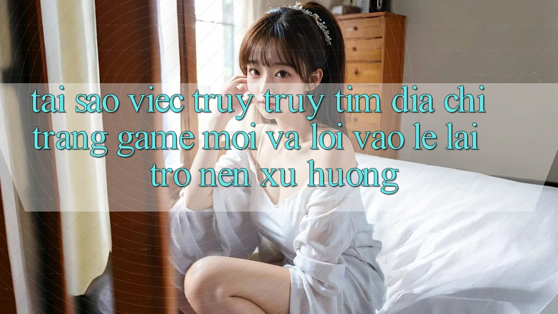 Tại sao việc truy truy tìm “Địa chỉ trang Game Mới” và “Lối Vào Lẹ” lại trở nên xu hướng?