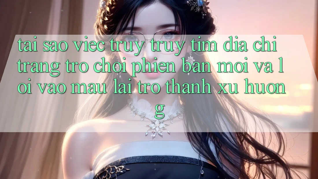 Tại sao việc truy truy tìm “Địa chỉ trang Trò chơi Phiên bản mới” và “Lối Vào Mau” lại trở thành xu hướng?