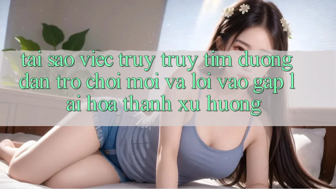 Tại sao việc truy truy tìm “Đường dẫn Trò chơi Mới” và “Lối Vào Gấp” lại hóa thành xu hướng?