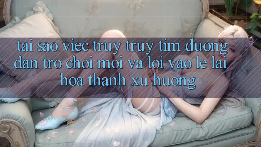 Tại sao việc truy truy tìm “Đường dẫn Trò chơi Mới” và “Lối Vào Lẹ” lại hóa thành xu hướng? Tại sao việc truy truy tìm “Đường dẫn Trò chơi Mới” và “Lối Vào Lẹ” lại hóa thành xu hướng?