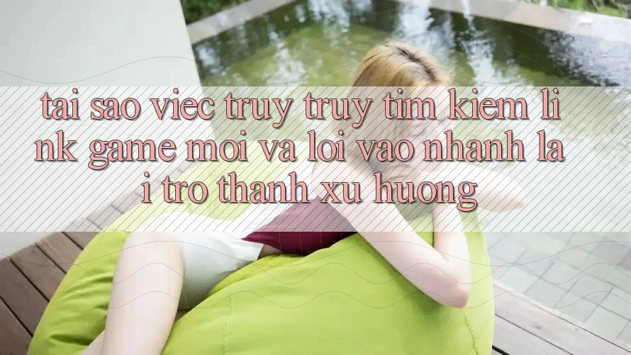 Tại sao việc truy truy tìm kiếm “Link Game Mới” và “Lối Vào Nhanh” lại trở thành xu hướng?