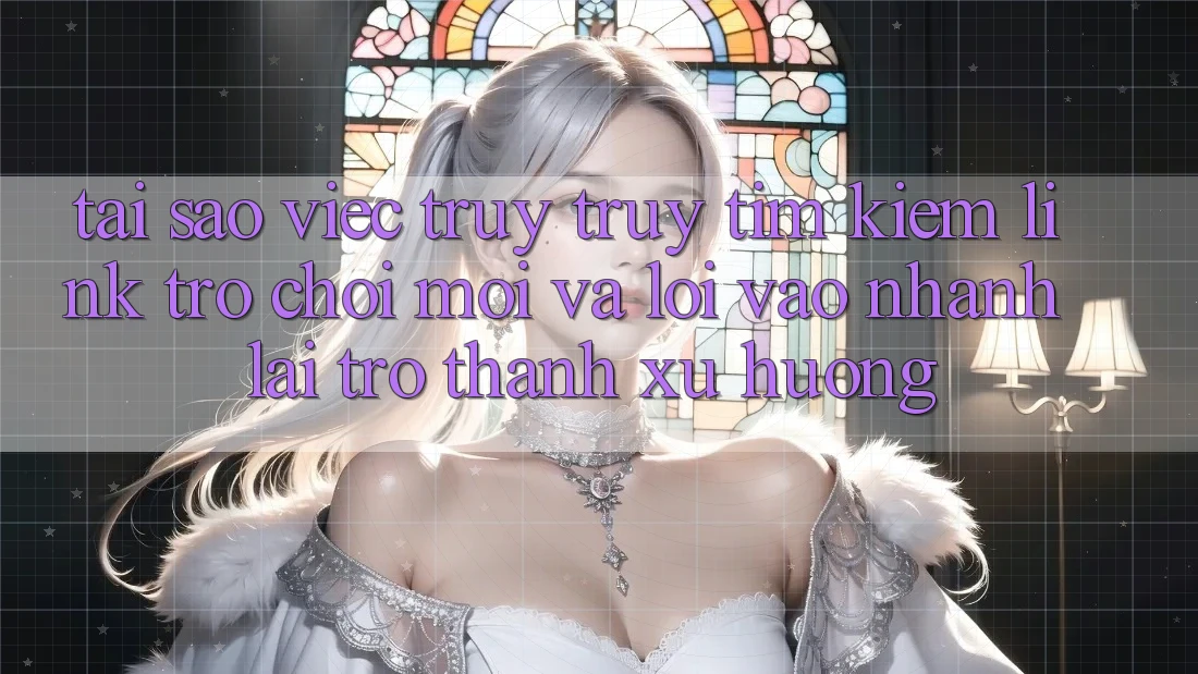 Tại sao việc truy truy tìm kiếm “Link Trò chơi Mới” và “Lối Vào Nhanh” lại trở thành xu hướng?
